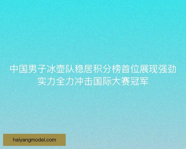 中国男子冰壶队稳居积分榜首位展现强劲实力全力冲击国际大赛冠军