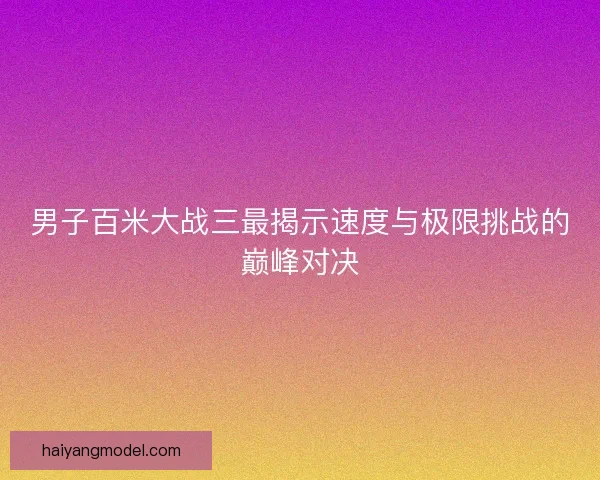 男子百米大战三最揭示速度与极限挑战的巅峰对决