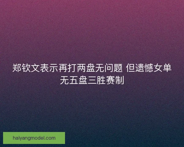 郑钦文表示再打两盘无问题 但遗憾女单无五盘三胜赛制