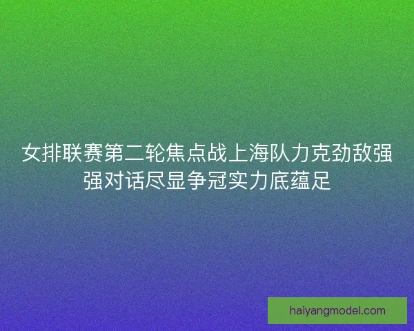 女排联赛第二轮焦点战上海队力克劲敌强强对话尽显争冠实力底蕴足