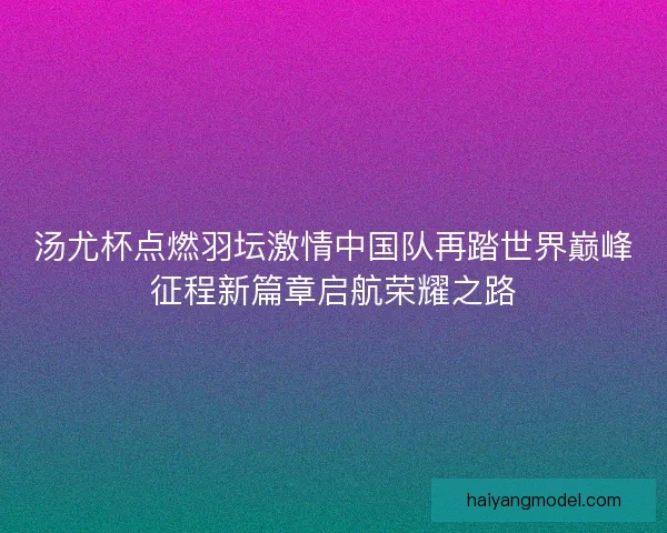 汤尤杯点燃羽坛激情中国队再踏世界巅峰征程新篇章启航荣耀之路