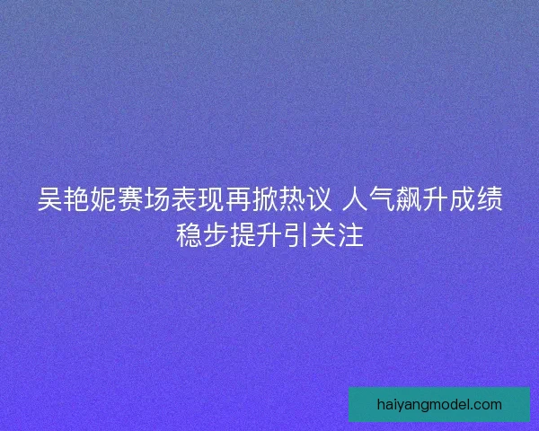 吴艳妮赛场表现再掀热议 人气飙升成绩稳步提升引关注