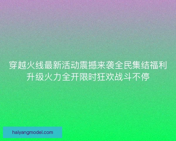 穿越火线最新活动震撼来袭全民集结福利升级火力全开限时狂欢战斗不停